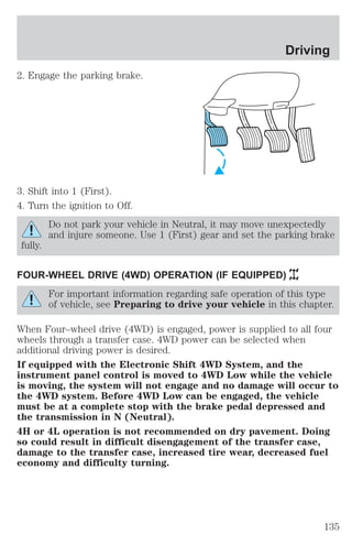 2. Engage the parking brake. 
3. Shift into 1 (First). 
4. Turn the ignition to Off. 
Driving 
Do not park your vehicle in Neutral, it may move unexpectedly 
and injure someone. Use 1 (First) gear and set the parking brake 
fully. 
FOUR-WHEEL DRIVE (4WD) OPERATION (IF EQUIPPED) 
For important information regarding safe operation of this type 
of vehicle, see Preparing to drive your vehicle in this chapter. 
When Four–wheel drive (4WD) is engaged, power is supplied to all four 
wheels through a transfer case. 4WD power can be selected when 
additional driving power is desired. 
If equipped with the Electronic Shift 4WD System, and the 
instrument panel control is moved to 4WD Low while the vehicle 
is moving, the system will not engage and no damage will occur to 
the 4WD system. Before 4WD Low can be engaged, the vehicle 
must be at a complete stop with the brake pedal depressed and 
the transmission in N (Neutral). 
4H or 4L operation is not recommended on dry pavement. Doing 
so could result in difficult disengagement of the transfer case, 
damage to the transfer case, increased tire wear, decreased fuel 
economy and difficulty turning. 
135 
 