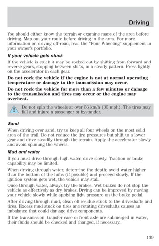 Driving 
You should either know the terrain or examine maps of the area before 
driving. Map out your route before driving in the area. For more 
information on driving off-road, read the “Four Wheeling” supplement in 
your owner’s portfolio. 
If your vehicle gets stuck 
If the vehicle is stuck it may be rocked out by shifting from forward and 
reverse gears, stopping between shifts, in a steady pattern. Press lightly 
on the accelerator in each gear. 
Do not rock the vehicle if the engine is not at normal operating 
temperature or damage to the transmission may occur. 
Do not rock the vehicle for more than a few minutes or damage 
to the transmission and tires may occur or the engine may 
overheat. 
Do not spin the wheels at over 56 km/h (35 mph). The tires may 
fail and injure a passenger or bystander. 
Sand 
When driving over sand, try to keep all four wheels on the most solid 
area of the trail. Do not reduce the tire pressures but shift to a lower 
gear and drive steadily through the terrain. Apply the accelerator slowly 
and avoid spinning the wheels. 
Mud and water 
If you must drive through high water, drive slowly. Traction or brake 
capability may be limited. 
When driving through water, determine the depth; avoid water higher 
than the bottom of the hubs (if possible) and proceed slowly. If the 
ignition system gets wet, the vehicle may stall. 
Once through water, always try the brakes. Wet brakes do not stop the 
vehicle as effectively as dry brakes. Drying can be improved by moving 
your vehicle slowly while applying light pressure on the brake pedal. 
After driving through mud, clean off residue stuck to the driveshafts and 
tires. Excess mud stuck on tires and rotating driveshafts causes an 
imbalance that could damage drive components. 
If the transmission, transfer case or front axle are submerged in water, 
their fluids should be checked and changed, if necessary. 
139 
 