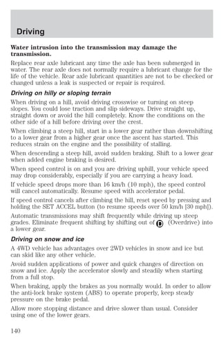 Driving 
Water intrusion into the transmission may damage the 
transmission. 
Replace rear axle lubricant any time the axle has been submerged in 
water. The rear axle does not normally require a lubricant change for the 
life of the vehicle. Rear axle lubricant quantities are not to be checked or 
changed unless a leak is suspected or repair is required. 
Driving on hilly or sloping terrain 
When driving on a hill, avoid driving crosswise or turning on steep 
slopes. You could lose traction and slip sideways. Drive straight up, 
straight down or avoid the hill completely. Know the conditions on the 
other side of a hill before driving over the crest. 
When climbing a steep hill, start in a lower gear rather than downshifting 
to a lower gear from a higher gear once the ascent has started. This 
reduces strain on the engine and the possibility of stalling. 
When descending a steep hill, avoid sudden braking. Shift to a lower gear 
when added engine braking is desired. 
When speed control is on and you are driving uphill, your vehicle speed 
may drop considerably, especially if you are carrying a heavy load. 
If vehicle speed drops more than 16 km/h (10 mph), the speed control 
will cancel automatically. Resume speed with accelerator pedal. 
If speed control cancels after climbing the hill, reset speed by pressing and 
holding the SET ACCEL button (to resume speeds over 50 km/h [30 mph]). 
Automatic transmissions may shift frequently while driving up steep 
grades. Eliminate frequent shifting by shifting out of (Overdrive) into 
a lower gear. 
Driving on snow and ice 
A 4WD vehicle has advantages over 2WD vehicles in snow and ice but 
can skid like any other vehicle. 
Avoid sudden applications of power and quick changes of direction on 
snow and ice. Apply the accelerator slowly and steadily when starting 
from a full stop. 
When braking, apply the brakes as you normally would. In order to allow 
the anti-lock brake system (ABS) to operate properly, keep steady 
pressure on the brake pedal. 
Allow more stopping distance and drive slower than usual. Consider 
using one of the lower gears. 
140 
 