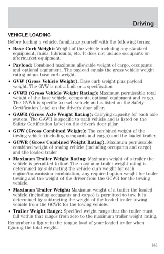 Driving 
VEHICLE LOADING 
Before loading a vehicle, familiarize yourself with the following terms: 
² Base Curb Weight: Weight of the vehicle including any standard 
equipment, fluids, lubricants, etc. It does not include occupants or 
aftermarket equipment. 
² Payload: Combined maximum allowable weight of cargo, occupants 
and optional equipment. The payload equals the gross vehicle weight 
rating minus base curb weight. 
² GVW (Gross Vehicle Weight): Base curb weight plus payload 
weight. The GVW is not a limit or a specification. 
² GVWR (Gross Vehicle Weight Rating): Maximum permissable total 
weight of the base vehicle, occupants, optional equipment and cargo. 
The GVWR is specific to each vehicle and is listed on the Safety 
Certification Label on the driver’s door pillar. 
² GAWR (Gross Axle Weight Rating): Carrying capacity for each axle 
system. The GAWR is specific to each vehicle and is listed on the 
Safety Certification Label on the driver’s door pillar. 
² GCW (Gross Combined Weight): The combined weight of the 
towing vehicle (including occupants and cargo) and the loaded trailer. 
² GCWR (Gross Combined Weight Rating): Maximum permissable 
combined weight of towing vehicle (including occupants and cargo) 
and the loaded trailer 
² Maximum Trailer Weight Rating: Maximum weight of a trailer the 
vehicle is permitted to tow. The maximum trailer weight rating is 
determined by subtracting the vehicle curb weight for each 
engine/transmission combination, any required option weight for trailer 
towing and the weight of the driver from the GCWR for the towing 
vehicle. 
² Maximum Trailer Weight: Maximum weight of a trailer the loaded 
vehicle (including occupants and cargo) is permitted to tow. It is 
determined by subtracting the weight of the loaded trailer towing 
vehicle from the GCWR for the towing vehicle. 
² Trailer Weight Range: Specified weight range that the trailer must 
fall within that ranges from zero to the maximum trailer weight rating. 
Remember to figure in the tongue load of your loaded trailer when 
figuring the total weight. 
141 
 