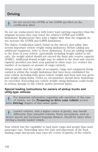 Driving 
Do not exceed the GVWR or the GAWR specified on the 
certification label. 
Do not use replacement tires with lower load carrying capacities than the 
originals because they may lower the vehicle’s GVWR and GAWR 
limitations. Replacement tires with a higher limit than the originals do 
not increase the GVWR and GAWR limitations. 
The Safety Certification Label, found on the driver’s door pillar, lists 
several important vehicle weight rating limitations. Before adding any 
additional equipment, refer to these limitations. If you are adding weight 
to the front of your vehicle, (potentially including weight added to the 
cab), the weight added should not exceed the front axle reserve capacity 
(FARC). Additional frontal weight may be added to the front axle reserve 
capacity provided you limit your payload in other ways (i.e. restrict the 
number of occupants or amount of cargo carried). 
Always ensure that the weight of occupants, cargo and equipment being 
carried is within the weight limitations that have been established for 
your vehicle including both gross vehicle weight and front and rear gross 
axle weight rating limits. Under no circumstance should these limitations 
be exceeded. Exceeding any vehicle weight rating limitation could result 
in serious damage to the vehicle and/or personal injury. 
Special loading instructions for owners of pickup trucks and 
utility-type vehicles 
For important information regarding safe operation of this type 
of vehicle, see the Preparing to drive your vehicle section 
inthe Driving chapter of this owner guide. 
Loaded vehicles, with a higher center of gravity, may handle 
differently than unloaded vehicles. Extra precautions, such as 
slower speeds and increased stopping distance, should be taken when 
driving a heavily loaded vehicle. 
Your vehicle has the capability to haul more cargo and people than most 
passenger cars. Depending upon the type and placement of the load, 
hauling cargo and people may raise the center of gravity of the vehicle. 
142 
 