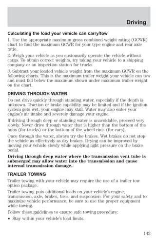 Driving 
Calculating the load your vehicle can carry/tow 
1. Use the appropriate maximum gross combined weight rating (GCWR) 
chart to find the maximum GCWR for your type engine and rear axle 
ratio. 
2. Weigh your vehicle as you customarily operate the vehicle without 
cargo. To obtain correct weights, try taking your vehicle to a shipping 
company or an inspection station for trucks. 
3. Subtract your loaded vehicle weight from the maximum GCWR on the 
following charts. This is the maximum trailer weight your vehicle can tow 
and must fall below the maximum shown under maximum trailer weight 
on the chart. 
DRIVING THROUGH WATER 
Do not drive quickly through standing water, especially if the depth is 
unknown. Traction or brake capability may be limited and if the ignition 
system gets wet, your engine may stall. Water may also enter your 
engine’s air intake and severely damage your engine. 
If driving through deep or standing water is unavoidable, proceed very 
slowly. Never drive through water that is higher than the bottom of the 
hubs (for trucks) or the bottom of the wheel rims (for cars). 
Once through the water, always try the brakes. Wet brakes do not stop 
the vehicle as effectively as dry brakes. Drying can be improved by 
moving your vehicle slowly while applying light pressure on the brake 
pedal. 
Driving through deep water where the transmission vent tube is 
submerged may allow water into the transmission and cause 
internal transmission damage. 
TRAILER TOWING 
Trailer towing with your vehicle may require the use of a trailer tow 
option package. 
Trailer towing puts additional loads on your vehicle’s engine, 
transmission, axle, brakes, tires, and suspension. For your safety and to 
maximize vehicle performance, be sure to use the proper equipment 
while towing. 
Follow these guidelines to ensure safe towing procedure: 
² Stay within your vehicle’s load limits. 
143 
 