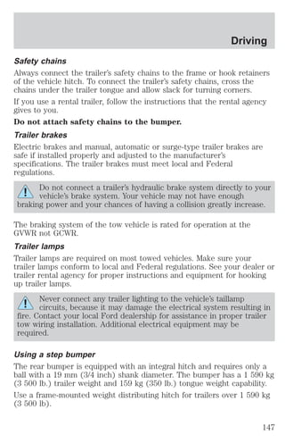 Driving 
Safety chains 
Always connect the trailer’s safety chains to the frame or hook retainers 
of the vehicle hitch. To connect the trailer’s safety chains, cross the 
chains under the trailer tongue and allow slack for turning corners. 
If you use a rental trailer, follow the instructions that the rental agency 
gives to you. 
Do not attach safety chains to the bumper. 
Trailer brakes 
Electric brakes and manual, automatic or surge-type trailer brakes are 
safe if installed properly and adjusted to the manufacturer’s 
specifications. The trailer brakes must meet local and Federal 
regulations. 
Do not connect a trailer’s hydraulic brake system directly to your 
vehicle’s brake system. Your vehicle may not have enough 
braking power and your chances of having a collision greatly increase. 
The braking system of the tow vehicle is rated for operation at the 
GVWR not GCWR. 
Trailer lamps 
Trailer lamps are required on most towed vehicles. Make sure your 
trailer lamps conform to local and Federal regulations. See your dealer or 
trailer rental agency for proper instructions and equipment for hooking 
up trailer lamps. 
Never connect any trailer lighting to the vehicle’s taillamp 
circuits, because it may damage the electrical system resulting in 
fire. Contact your local Ford dealership for assistance in proper trailer 
tow wiring installation. Additional electrical equipment may be 
required. 
Using a step bumper 
The rear bumper is equipped with an integral hitch and requires only a 
ball with a 19 mm (3/4 inch) shank diameter. The bumper has a 1 590 kg 
(3 500 lb.) trailer weight and 159 kg (350 lb.) tongue weight capability. 
Use a frame-mounted weight distributing hitch for trailers over 1 590 kg 
(3 500 lb). 
147 
 