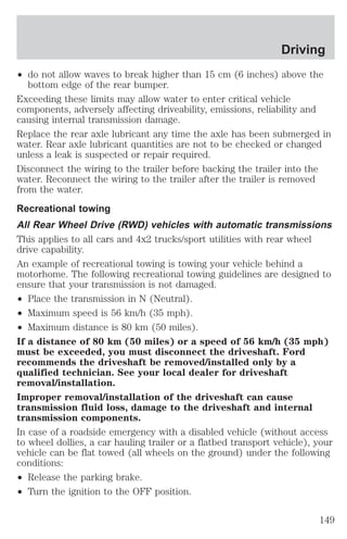 Driving 
² do not allow waves to break higher than 15 cm (6 inches) above the 
bottom edge of the rear bumper. 
Exceeding these limits may allow water to enter critical vehicle 
components, adversely affecting driveability, emissions, reliability and 
causing internal transmission damage. 
Replace the rear axle lubricant any time the axle has been submerged in 
water. Rear axle lubricant quantities are not to be checked or changed 
unless a leak is suspected or repair required. 
Disconnect the wiring to the trailer before backing the trailer into the 
water. Reconnect the wiring to the trailer after the trailer is removed 
from the water. 
Recreational towing 
All Rear Wheel Drive (RWD) vehicles with automatic transmissions 
This applies to all cars and 4x2 trucks/sport utilities with rear wheel 
drive capability. 
An example of recreational towing is towing your vehicle behind a 
motorhome. The following recreational towing guidelines are designed to 
ensure that your transmission is not damaged. 
² Place the transmission in N (Neutral). 
² Maximum speed is 56 km/h (35 mph). 
² Maximum distance is 80 km (50 miles). 
If a distance of 80 km (50 miles) or a speed of 56 km/h (35 mph) 
must be exceeded, you must disconnect the driveshaft. Ford 
recommends the driveshaft be removed/installed only by a 
qualified technician. See your local dealer for driveshaft 
removal/installation. 
Improper removal/installation of the driveshaft can cause 
transmission fluid loss, damage to the driveshaft and internal 
transmission components. 
In case of a roadside emergency with a disabled vehicle (without access 
to wheel dollies, a car hauling trailer or a flatbed transport vehicle), your 
vehicle can be flat towed (all wheels on the ground) under the following 
conditions: 
² Release the parking brake. 
² Turn the ignition to the OFF position. 
149 
 