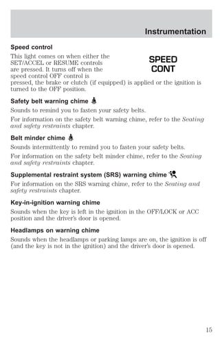 Instrumentation 
Speed control 
This light comes on when either the 
SET/ACCEL or RESUME controls 
SPEED 
are pressed. It turns off when the 
CONT 
speed control OFF control is 
pressed, the brake or clutch (if equipped) is applied or the ignition is 
turned to the OFF position. 
Safety belt warning chime 
Sounds to remind you to fasten your safety belts. 
For information on the safety belt warning chime, refer to the Seating 
and safety restraints chapter. 
Belt minder chime 
Sounds intermittently to remind you to fasten your safety belts. 
For information on the safety belt minder chime, refer to the Seating 
and safety restraints chapter. 
Supplemental restraint system (SRS) warning chime 
For information on the SRS warning chime, refer to the Seating and 
safety restraints chapter. 
Key-in-ignition warning chime 
Sounds when the key is left in the ignition in the OFF/LOCK or ACC 
position and the driver’s door is opened. 
Headlamps on warning chime 
Sounds when the headlamps or parking lamps are on, the ignition is off 
(and the key is not in the ignition) and the driver’s door is opened. 
15 
 
