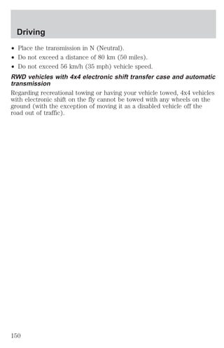 Driving 
² Place the transmission in N (Neutral). 
² Do not exceed a distance of 80 km (50 miles). 
² Do not exceed 56 km/h (35 mph) vehicle speed. 
RWD vehicles with 4x4 electronic shift transfer case and automatic 
transmission 
Regarding recreational towing or having your vehicle towed, 4x4 vehicles 
with electronic shift on the fly cannot be towed with any wheels on the 
ground (with the exception of moving it as a disabled vehicle off the 
road out of traffic). 
150 
 