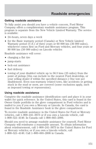 Roadside emergencies 
Getting roadside assistance 
To fully assist you should you have a vehicle concern, Ford Motor 
Company offers a complimentary roadside assistance program. This 
program is separate from the New Vehicle Limited Warranty. The service 
is available: 
² 24–hours, seven days a week 
² for the Basic warranty period (Canada) or New Vehicle Limited 
Warranty period (U.S.) of three years or 60 000 km (36 000 miles), 
whichever comes first on Ford and Mercury vehicles, and four years or 
80 000 km (50 000 miles) on Lincoln vehicles 
Roadside assistance will cover: 
² changing a flat tire 
² jump-starts 
² lock-out assistance 
² fuel delivery 
² towing of your disabled vehicle up to 56.3 kms (35 miles) from the 
point of pickup (this can include to the nearest Ford dealership, or 
your selling dealer if within the specified distance.) One tow per 
disablement. Even non-warranty related tows, like accidents or getting 
stuck in the mud or snow, are covered (some exclusions apply, such 
as impound towing or repossession). 
Using roadside assistance 
Complete the roadside assistance identification card and place it in your 
wallet for quick reference. In the United States, this card is found in the 
Owner Guide portfolio in the glove compartment in Ford vehicles and is 
mailed to you if you own a Mercury or Lincoln. In Canada, the card is 
found in the Roadside Assistance book in the glove compartment. 
To receive roadside assistance in the United States for Ford or Mercury 
vehicles, call 1–800–241–3673 or if you own a Lincoln vehicle, call 
1–800–521–4140. In Canada call 1–800–665–2006. 
Should you need to arrange roadside assistance for yourself, Ford Motor 
Company will reimburse a reasonable amount. To obtain information 
about reimbursement, call 1–800–241–3673 in the United States for Ford 
or Mercury vehicles; or if you own a Lincoln vehicle, call 
1–800–521–4140. Call 1–800–665–2006 in Canada. 
151 
 