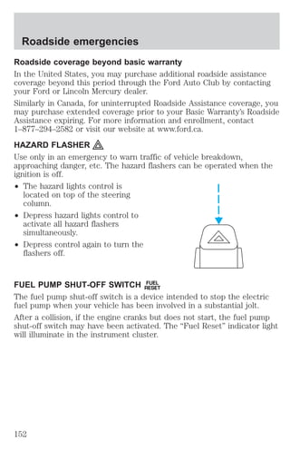 Roadside emergencies 
Roadside coverage beyond basic warranty 
In the United States, you may purchase additional roadside assistance 
coverage beyond this period through the Ford Auto Club by contacting 
your Ford or Lincoln Mercury dealer. 
Similarly in Canada, for uninterrupted Roadside Assistance coverage, you 
may purchase extended coverage prior to your Basic Warranty’s Roadside 
Assistance expiring. For more information and enrollment, contact 
1–877–294–2582 or visit our website at www.ford.ca. 
HAZARD FLASHER 
Use only in an emergency to warn traffic of vehicle breakdown, 
approaching danger, etc. The hazard flashers can be operated when the 
ignition is off. 
² The hazard lights control is 
located on top of the steering 
column. 
² Depress hazard lights control to 
activate all hazard flashers 
simultaneously. 
² Depress control again to turn the 
flashers off. 
FUEL PUMP SHUT-OFF SWITCH FUEL 
RESET 
The fuel pump shut-off switch is a device intended to stop the electric 
fuel pump when your vehicle has been involved in a substantial jolt. 
After a collision, if the engine cranks but does not start, the fuel pump 
shut-off switch may have been activated. The “Fuel Reset” indicator light 
will illuminate in the instrument cluster. 
152 
 