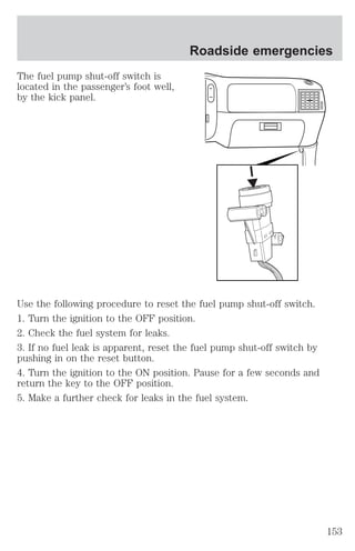 The fuel pump shut-off switch is 
located in the passenger’s foot well, 
by the kick panel. 
Roadside emergencies 
Use the following procedure to reset the fuel pump shut-off switch. 
1. Turn the ignition to the OFF position. 
2. Check the fuel system for leaks. 
3. If no fuel leak is apparent, reset the fuel pump shut-off switch by 
pushing in on the reset button. 
4. Turn the ignition to the ON position. Pause for a few seconds and 
return the key to the OFF position. 
5. Make a further check for leaks in the fuel system. 
153 
 
