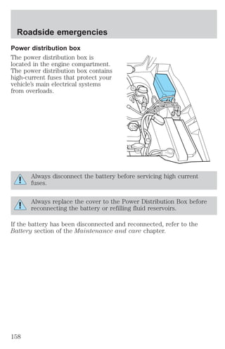 Roadside emergencies 
Power distribution box 
The power distribution box is 
located in the engine compartment. 
The power distribution box contains 
high-current fuses that protect your 
vehicle’s main electrical systems 
from overloads. 
Always disconnect the battery before servicing high current 
fuses. 
Always replace the cover to the Power Distribution Box before 
reconnecting the battery or refilling fluid reservoirs. 
If the battery has been disconnected and reconnected, refer to the 
Battery section of the Maintenance and care chapter. 
158 
 