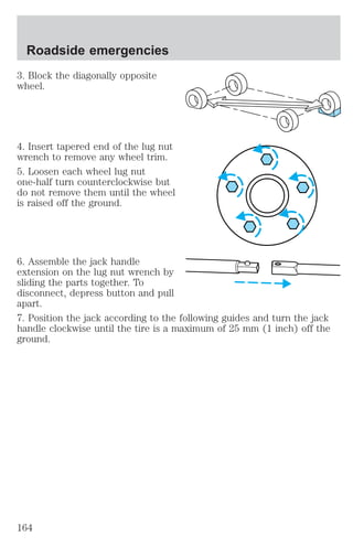 Roadside emergencies 
3. Block the diagonally opposite 
wheel. 
4. Insert tapered end of the lug nut 
wrench to remove any wheel trim. 
5. Loosen each wheel lug nut 
one-half turn counterclockwise but 
do not remove them until the wheel 
is raised off the ground. 
6. Assemble the jack handle 
extension on the lug nut wrench by 
sliding the parts together. To 
disconnect, depress button and pull 
apart. 
7. Position the jack according to the following guides and turn the jack 
handle clockwise until the tire is a maximum of 25 mm (1 inch) off the 
ground. 
164 
 