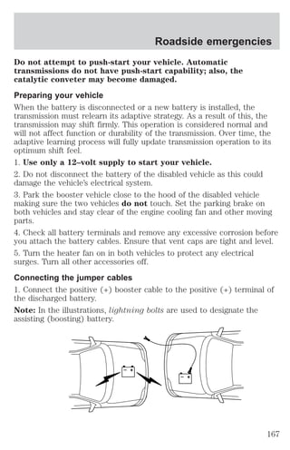 Do not attempt to push-start your vehicle. Automatic 
transmissions do not have push-start capability; also, the 
catalytic conveter may become damaged. 
Preparing your vehicle 
When the battery is disconnected or a new battery is installed, the 
transmission must relearn its adaptive strategy. As a result of this, the 
transmission may shift firmly. This operation is considered normal and 
will not affect function or durability of the transmission. Over time, the 
adaptive learning process will fully update transmission operation to its 
optimum shift feel. 
1. Use only a 12–volt supply to start your vehicle. 
2. Do not disconnect the battery of the disabled vehicle as this could 
damage the vehicle’s electrical system. 
3. Park the booster vehicle close to the hood of the disabled vehicle 
making sure the two vehicles do not touch. Set the parking brake on 
both vehicles and stay clear of the engine cooling fan and other moving 
parts. 
4. Check all battery terminals and remove any excessive corrosion before 
you attach the battery cables. Ensure that vent caps are tight and level. 
5. Turn the heater fan on in both vehicles to protect any electrical 
surges. Turn all other accessories off. 
Connecting the jumper cables 
1. Connect the positive (+) booster cable to the positive (+) terminal of 
the discharged battery. 
Note: In the illustrations, lightning bolts are used to designate the 
assisting (boosting) battery. 
+ 
– 
+ 
– 
Roadside emergencies 
167 
 
