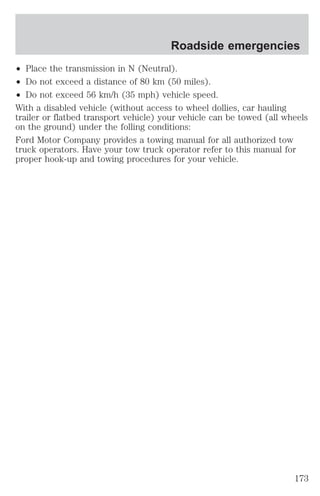 Roadside emergencies 
² Place the transmission in N (Neutral). 
² Do not exceed a distance of 80 km (50 miles). 
² Do not exceed 56 km/h (35 mph) vehicle speed. 
With a disabled vehicle (without access to wheel dollies, car hauling 
trailer or flatbed transport vehicle) your vehicle can be towed (all wheels 
on the ground) under the folling conditions: 
Ford Motor Company provides a towing manual for all authorized tow 
truck operators. Have your tow truck operator refer to this manual for 
proper hook-up and towing procedures for your vehicle. 
173 
 