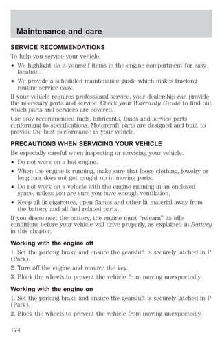 Maintenance and care 
SERVICE RECOMMENDATIONS 
To help you service your vehicle: 
² We highlight do-it-yourself items in the engine compartment for easy 
location. 
² We provide a scheduled maintenance guide which makes tracking 
routine service easy. 
If your vehicle requires professional service, your dealership can provide 
the necessary parts and service. Check your Warranty Guide to find out 
which parts and services are covered. 
Use only recommended fuels, lubricants, fluids and service parts 
conforming to specifications. Motorcraft parts are designed and built to 
provide the best performance in your vehicle. 
PRECAUTIONS WHEN SERVICING YOUR VEHICLE 
Be especially careful when inspecting or servicing your vehicle. 
² Do not work on a hot engine. 
² When the engine is running, make sure that loose clothing, jewelry or 
long hair does not get caught up in moving parts. 
² Do not work on a vehicle with the engine running in an enclosed 
space, unless you are sure you have enough ventilation. 
² Keep all lit cigarettes, open flames and other lit material away from 
the battery and all fuel related parts. 
If you disconnect the battery, the engine must “relearn” its idle 
conditions before your vehicle will drive properly, as explained in Battery 
in this chapter. 
Working with the engine off 
1. Set the parking brake and ensure the gearshift is securely latched in P 
(Park). 
2. Turn off the engine and remove the key. 
3. Block the wheels to prevent the vehicle from moving unexpectedly. 
Working with the engine on 
1. Set the parking brake and ensure the gearshift is securely latched in P 
(Park). 
2. Block the wheels to prevent the vehicle from moving unexpectedly. 
174 
 