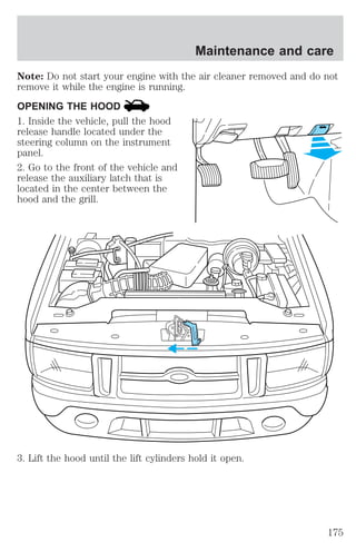 Maintenance and care 
Note: Do not start your engine with the air cleaner removed and do not 
remove it while the engine is running. 
OPENING THE HOOD 
1. Inside the vehicle, pull the hood 
release handle located under the 
steering column on the instrument 
panel. 
2. Go to the front of the vehicle and 
release the auxiliary latch that is 
located in the center between the 
hood and the grill. 
3. Lift the hood until the lift cylinders hold it open. 
175 
 