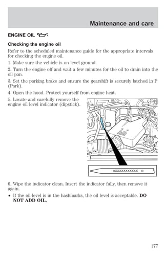 Maintenance and care 
ENGINE OIL 
Checking the engine oil 
Refer to the scheduled maintenance guide for the appropriate intervals 
for checking the engine oil. 
1. Make sure the vehicle is on level ground. 
2. Turn the engine off and wait a few minutes for the oil to drain into the 
oil pan. 
3. Set the parking brake and ensure the gearshift is securely latched in P 
(Park). 
4. Open the hood. Protect yourself from engine heat. 
5. Locate and carefully remove the 
engine oil level indicator (dipstick). 
6. Wipe the indicator clean. Insert the indicator fully, then remove it 
again. 
² If the oil level is in the hashmarks, the oil level is acceptable. DO 
NOT ADD OIL. 
177 
 