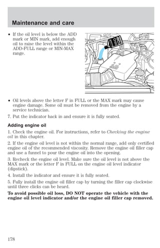 Maintenance and care 
² If the oil level is below the ADD 
mark or MIN mark, add enough 
oil to raise the level within the 
ADD-FULL range or MIN-MAX 
range. 
² Oil levels above the letter F in FULL or the MAX mark may cause 
engine damage. Some oil must be removed from the engine by a 
service technician. 
7. Put the indicator back in and ensure it is fully seated. 
Adding engine oil 
1. Check the engine oil. For instructions, refer to Checking the engine 
oil in this chapter. 
2. If the engine oil level is not within the normal range, add only certified 
engine oil of the recommended viscosity. Remove the engine oil filler cap 
and use a funnel to pour the engine oil into the opening. 
3. Recheck the engine oil level. Make sure the oil level is not above the 
MAX mark or the letter F in FULL on the engine oil level indicator 
(dipstick). 
4. Install the indicator and ensure it is fully seated. 
5. Fully install the engine oil filler cap by turning the filler cap clockwise 
until three clicks can be heard. 
To avoid possible oil loss, DO NOT operate the vehicle with the 
engine oil level indicator and/or the engine oil filler cap removed. 
178 
 