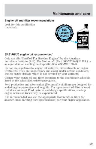 Maintenance and care 
Engine oil and filter recommendations 
Look for this certification 
trademark. 
SAE 5W-30 engine oil recommended 
Only use oils “Certified For Gasoline Engines” by the American 
Petroleum Institute (API). Use Motorcraft (Part: XO-5W30–QSP U.S.) or 
an equivalent oil meeting Ford specification WSS-M2C153–G. 
Do not use supplemental engine oil additives, oil treatments or engine 
treatments. They are unnecessary and could, under certain conditions, 
lead to engine damage which is not covered by your warranty. 
Change your engine oil and filter according to the appropriate schedule 
listed in the scheduled maintenance guide. 
Ford production and aftermarket (Motorcraft) oil filters are designed for 
added engine protection and long life. If a replacement oil filter is used 
that does not meet Ford material and design specifications, start-up 
engine noises or knock may be experienced. 
It is recommended you use the appropriate Motorcraft oil filter (or 
another brand meeting Ford specifications) for your engine application. 
179 
 