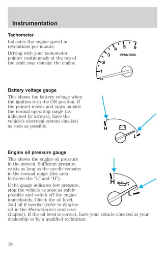 Tachometer 
Indicates the engine speed in 
revolutions per minute. 
Driving with your tachometer 
pointer continuously at the top of 
the scale may damage the engine. 
Battery voltage gauge 
This shows the battery voltage when 
the ignition is in the ON position. If 
the pointer moves and stays outside 
the normal operating range (as 
indicated by arrows), have the 
vehicle’s electrical system checked 
as soon as possible. 
2 
1 
0 
3 
4 5 6 
RPMx1000 
L 
H 
Engine oil pressure gauge 
This shows the engine oil pressure 
in the system. Sufficient pressure 
exists as long as the needle remains 
in the normal range (the area 
between the “L” and “H”). 
H 
If the gauge indicates low pressure, 
stop the vehicle as soon as safely 
possible and switch off the engine 
L 
immediately. Check the oil level. 
Add oil if needed (refer to Engine 
oil in the Maintenance and care 
chapter). If the oil level is correct, have your vehicle checked at your 
dealership or by a qualified technician. 
Instrumentation 
18 
 