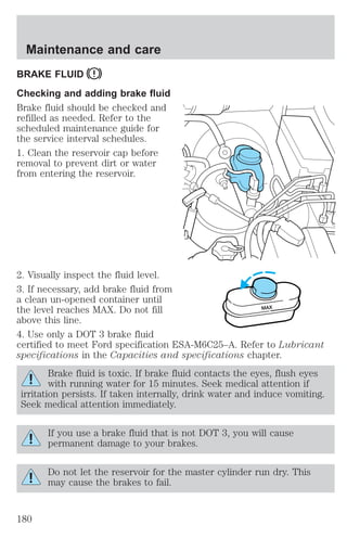Maintenance and care 
BRAKE FLUID 
Checking and adding brake fluid 
Brake fluid should be checked and 
refilled as needed. Refer to the 
scheduled maintenance guide for 
the service interval schedules. 
1. Clean the reservoir cap before 
removal to prevent dirt or water 
from entering the reservoir. 
2. Visually inspect the fluid level. 
3. If necessary, add brake fluid from 
a clean un-opened container until 
the level reaches MAX. Do not fill 
MAX 
above this line. 
4. Use only a DOT 3 brake fluid 
certified to meet Ford specification ESA-M6C25–A. Refer to Lubricant 
specifications in the Capacities and specifications chapter. 
Brake fluid is toxic. If brake fluid contacts the eyes, flush eyes 
with running water for 15 minutes. Seek medical attention if 
irritation persists. If taken internally, drink water and induce vomiting. 
Seek medical attention immediately. 
If you use a brake fluid that is not DOT 3, you will cause 
permanent damage to your brakes. 
Do not let the reservoir for the master cylinder run dry. This 
may cause the brakes to fail. 
180 
 