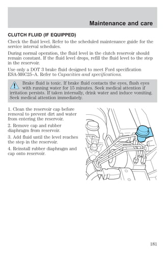 CLUTCH FLUID (IF EQUIPPED) 
Check the fluid level. Refer to the scheduled maintenance guide for the 
service interval schedules. 
During normal operation, the fluid level in the clutch reservoir should 
remain constant. If the fluid level drops, refill the fluid level to the step 
in the reservoir. 
Use only a DOT 3 brake fluid designed to meet Ford specification 
ESA-M6C25–A. Refer to Capacities and specifications. 
Brake fluid is toxic. If brake fluid contacts the eyes, flush eyes 
with running water for 15 minutes. Seek medical attention if 
irritation persists. If taken internally, drink water and induce vomiting. 
Seek medical attention immediately. 
1. Clean the reservoir cap before 
removal to prevent dirt and water 
from entering the reservoir. 
2. Remove cap and rubber 
diaphragm from reservoir. 
3. Add fluid until the level reaches 
the step in the reservoir. 
4. Reinstall rubber diaphragm and 
cap onto reservoir. 
Maintenance and care 
181 
 
