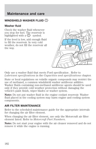 Maintenance and care 
WINDSHIELD WASHER FLUID 
Washer fluid 
Check the washer fluid whenever 
you stop for fuel. The reservoir is 
highlighted with a symbol. 
If the level is low, add enough fluid 
to fill the reservoir. In very cold 
weather, do not fill the reservoir all 
the way. 
WASHERFLUID 
ONLY 
RADIATOR 
COOLANT 
ONLY 
Only use a washer fluid that meets Ford specification . Refer to 
Lubricant specifications in the Capacities and specifications chapter. 
State or local regulations on volatile organic compounds may restrict the 
use of methanol, a common windshield washer antifreeze additive. 
Washer fluids containing non-methanol antifreeze agents should be used 
only if they provide cold weather protection without damaging the 
vehicle’s paint finish, wiper blades or washer system. 
Note: Do not put washer fluid in the engine coolant reservoir. Washer 
fluid placed in the cooling system may harm engine and cooling system 
components. 
AIR FILTER MAINTENANCE 
Refer to the scheduled maintenance guide for the appropriate intervals 
for changing the air filter element. 
When changing the air filter element, use only the Motorcraft air filter 
element listed. Refer to Motorcraft Part Numbers. 
Note: Do not start your engine with the air cleaner removed and do not 
remove it while the engine is running. 
182 
 