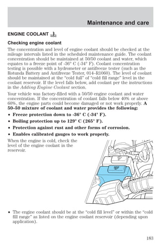 Maintenance and care 
ENGINE COOLANT 
Checking engine coolant 
The concentration and level of engine coolant should be checked at the 
mileage intervals listed in the scheduled maintenance guide. The coolant 
concentration should be maintained at 50/50 coolant and water, which 
equates to a freeze point of -36° C (-34° F). Coolant concentration 
testing is possible with a hydrometer or antifreeze tester (such as the 
Rotunda Battery and Antifreeze Tester, 014–R1060). The level of coolant 
should be maintained at the “cold full” of “cold fill range” level in the 
coolant reservoir. If the level falls below, add coolant per the instructions 
in the Adding Engine Coolant section. 
Your vehicle was factory-filled with a 50/50 engine coolant and water 
concentration. If the concentration of coolant falls below 40% or above 
60%, the engine parts could become damaged or not work properly. A 
50–50 mixture of coolant and water provides the following: 
² Freeze protection down to -36° C (-34° F). 
² Boiling protection up to 129° C (265° F). 
² Protection against rust and other forms of corrosion. 
² Enables calibrated gauges to work properly. 
When the engine is cold, check the 
level of the engine coolant in the 
reservoir. 
WASHER 
ONLY 
RADIATOR 
COOLANT 
ONLY 
FLUID 
² The engine coolant should be at the “cold fill level” or within the “cold 
fill range” as listed on the engine coolant reservoir (depending upon 
application). 
183 
 
