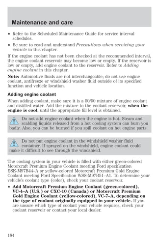 Maintenance and care 
² Refer to the Scheduled Maintenance Guide for service interval 
schedules. 
² Be sure to read and understand Precautions when servicing your 
vehicle in this chapter. 
If the engine coolant has not been checked at the recommended interval, 
the engine coolant reservoir may become low or empty. If the reservoir is 
low or empty, add engine coolant to the reservoir. Refer to Adding 
engine coolant in this chapter. 
Note: Automotive fluids are not interchangeable; do not use engine 
coolant, antifreeze or windshield washer fluid outside of its specified 
function and vehicle location. 
Adding engine coolant 
When adding coolant, make sure it is a 50/50 mixture of engine coolant 
and distilled water. Add the mixture to the coolant reservoir, when the 
engine is cool, until the appropriate fill level is obtained. 
Do not add engine coolant when the engine is hot. Steam and 
scalding liquids released from a hot cooling system can burn you 
badly. Also, you can be burned if you spill coolant on hot engine parts. 
Do not put engine coolant in the windshield washer fluid 
container. If sprayed on the windshield, engine coolant could 
make it difficult to see through the windshield. 
The cooling system in your vehicle is filled with either green-colored 
Motorcraft Premium Engine Coolant meeting Ford specification 
ESE-M97B44–A or yellow-colored Motorcraft Premium Gold Engine 
Coolant meeting Ford Specification WSS-M97B51–A1. To determine your 
vehicle’s coolant type (color), check your coolant reservoir. 
² Add Motorcraft Premium Engine Coolant (green-colored), 
VC-4–A (U.S.) or CXC-10 (Canada) or Motorcraft Premium 
Gold Engine Coolant (yellow-colored), VC-7–A, depending on 
the type of coolant originally equipped in your vehicle. If you 
are unsure which type of coolant your vehicle requires, check your 
coolant reservoir or contact your local dealer. 
184 
 