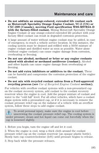 Maintenance and care 
² Do not add/mix an orange-colored, extended life coolant such 
as Motorcraft Speciality Orange Engine Coolant, VC-2 (US) or 
CXC-209 (Canada), meeting Ford specification WSS-M97B44–D 
with the factory-filled coolant. Mixing Motorcraft Speciality Orange 
Engine Coolant or any orange-colored extended life product with your 
factory filled coolant can result in degraded corrosion protection. 
² A large amount of water without engine coolant may be added, in case 
of emergency, to reach a vehicle service location. In this instance, the 
cooling system must be drained and refilled with a 50/50 mixture of 
engine coolant and distilled water as soon as possible. Water alone 
(without engine coolant) can cause engine damage from corrosion, 
overheating or freezing. 
² Do not use alcohol, methanol or brine or any engine coolants 
mixed with alcohol or methanol antifreeze (coolant). Alcohol 
and other liquids can cause engine damage from overheating or 
freezing. 
² Do not add extra inhibitors or additives to the coolant. These 
can be harmful and compromise the corrosion protection of the engine 
coolant. 
² Do not mix with recycled coolant unless from a Ford-approved 
recycling process (see Use of Recycled Engine Coolant section). 
For vehicles with overflow coolant systems with a non-pressurized cap 
on the coolant recovery system, add coolant to the coolant recovery 
reservoir when the engine is cool. Add the proper mixture of coolant and 
water to the “cold full” level. For all other vehicles, which have a coolant 
degas system with a pressurized cap, or if it is necessary to remove the 
coolant pressure relief cap on the radiator of a vehicle with an overflow 
system, follow these steps to add engine coolant. 
To avoid personal injury, make sure the engine is cool before 
unscrewing the coolant pressure relief cap. The cooling system is 
under pressure; steam and hot liquid can come out forcefully when the 
cap is loosened slightly. 
1. Before you begin, turn the engine off and let it cool. 
2. When the engine is cool, wrap a thick cloth around the coolant 
pressure relief cap on the coolant reservoir (an opaque plastic bottle). 
Slowly turn cap counterclockwise (left) until pressure begins to release. 
3. Step back while the pressure releases. 
185 
 