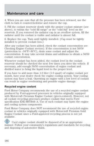 Maintenance and care 
4. When you are sure that all the pressure has been released, use the 
cloth to turn it counterclockwise and remove the cap. 
5. Fill the coolant reservoir slowly with the proper coolant mixture (see 
above), to within the “cold fill range” or the “cold full” level on the 
reservoir. If you removed the radiator cap in an overflow system, fill the 
radiator until the coolant is visible and radiator is almost full. 
6. Replace the cap. Turn until tightly installed. (Cap must be tightly 
installed to prevent coolant loss.) 
After any coolant has been added, check the coolant concentration see 
Checking Engine Coolant section). If the concentration is not 50/50 
(protection to –34°F/–36°C), drain some coolant and adjust the 
concentration. It may take several drains and additions to obtain a 50/50 
coolant concentration. 
Whenever coolant has been added, the coolant level in the coolant 
reservoir should be checked the next few times you drive the vehicle. If 
necessary, add enough 50/50 concentration of engine coolant and 
distilled water to bring the liquid level to the proper level. 
If you have to add more than 1.0 liter (1.0 quart) of engine coolant per 
month, have your dealer check the engine cooling system. Your cooling 
system may have a leak. Operating an engine with a low level of coolant 
can result in engine overheating and possible engine damage. 
Recycled engine coolant 
Ford Motor Company recommends the use of a recycled engine coolant 
produced by Ford-approved processes in vehicles originally equipped 
with Motorcraft Premium Engine Coolant (green-colored). However, not 
all coolant recycling processes produce coolant that meets Ford 
specification ESE-M97B44–A. Use of such coolant may harm the engine 
and cooling system components. 
Ford Motor Company does NOT recommend the use of recycled engine 
coolant in vehicles originally equipped with Motorcraft Premium Gold 
Engine Coolant since a Ford-approved recycling process is not yet 
available. 
Used engine coolant should be disposed of in an appropriate 
manner. Follow your community’s regulations and standards for recycling 
and disposing of automotive fluids. 
186 
 