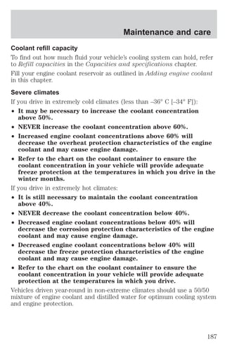 Maintenance and care 
Coolant refill capacity 
To find out how much fluid your vehicle’s cooling system can hold, refer 
to Refill capacities in the Capacities and specifications chapter. 
Fill your engine coolant reservoir as outlined in Adding engine coolant 
in this chapter. 
Severe climates 
If you drive in extremely cold climates (less than –36° C [–34° F]): 
² It may be necessary to increase the coolant concentration 
above 50%. 
² NEVER increase the coolant concentration above 60%. 
² Increased engine coolant concentrations above 60% will 
decrease the overheat protection characteristics of the engine 
coolant and may cause engine damage. 
² Refer to the chart on the coolant container to ensure the 
coolant concentration in your vehicle will provide adequate 
freeze protection at the temperatures in which you drive in the 
winter months. 
If you drive in extremely hot climates: 
² It is still necessary to maintain the coolant concentration 
above 40%. 
² NEVER decrease the coolant concentration below 40%. 
² Decreased engine coolant concentrations below 40% will 
decrease the corrosion protection characteristics of the engine 
coolant and may cause engine damage. 
² Decreased engine coolant concentrations below 40% will 
decrease the freeze protection characteristics of the engine 
coolant and may cause engine damage. 
² Refer to the chart on the coolant container to ensure the 
coolant concentration in your vehicle will provide adequate 
protection at the temperatures in which you drive. 
Vehicles driven year-round in non-extreme climates should use a 50/50 
mixture of engine coolant and distilled water for optimum cooling system 
and engine protection. 
187 
 