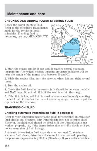Maintenance and care 
CHECKING AND ADDING POWER STEERING FLUID 
Check the power steering fluid. 
Refer to the scheduled maintenance 
guide for the service interval 
schedules. If adding fluid is 
necessary, use only MERCONt ATF. 
DONOT 
OVERFILL 
STEERING 
LUID 
POWERF1. Start the engine and let it run until it reaches normal operating 
temperature (the engine coolant temperature gauge indicator will be 
near the center of the normal area between H and C). 
2. While the engine idles, turn the steering wheel left and right several 
times. 
3. Turn the engine off. 
4. Check the fluid level in the reservoir. It should be between the MIN 
and MAX lines. Do not add fluid if the level is within this range. 
5. If the fluid is low, add fluid in small amounts, continuously checking 
the level until it reaches the correct operating range. Be sure to put the 
cap back on the reservoir. 
TRANSMISSION FLUID 
Checking automatic transmission fluid (if equipped) 
Refer to your scheduled maintenance guide for scheduled intervals for 
fluid checks and changes. Your transmission does not consume fluid. 
However, the fluid level should be checked if the transmission is not 
working properly, i.e., if the transmission slips or shifts slowly or if you 
notice some sign of fluid leakage. 
Automatic transmission fluid expands when warmed. To obtain an 
accurate fluid check, drive the vehicle until it is at normal operating 
temperature (approximately 30 km [20 miles]). If your vehicle has been 
188 
 