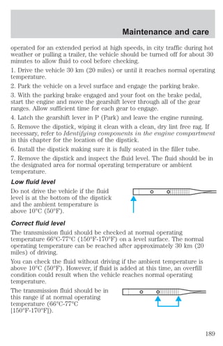 Maintenance and care 
operated for an extended period at high speeds, in city traffic during hot 
weather or pulling a trailer, the vehicle should be turned off for about 30 
minutes to allow fluid to cool before checking. 
1. Drive the vehicle 30 km (20 miles) or until it reaches normal operating 
temperature. 
2. Park the vehicle on a level surface and engage the parking brake. 
3. With the parking brake engaged and your foot on the brake pedal, 
start the engine and move the gearshift lever through all of the gear 
ranges. Allow sufficient time for each gear to engage. 
4. Latch the gearshift lever in P (Park) and leave the engine running. 
5. Remove the dipstick, wiping it clean with a clean, dry lint free rag. If 
necessary, refer to Identifying components in the engine compartment 
in this chapter for the location of the dipstick. 
6. Install the dipstick making sure it is fully seated in the filler tube. 
7. Remove the dipstick and inspect the fluid level. The fluid should be in 
the designated area for normal operating temperature or ambient 
temperature. 
Low fluid level 
Do not drive the vehicle if the fluid 
level is at the bottom of the dipstick 
and the ambient temperature is 
above 10°C (50°F). 
Correct fluid level 
The transmission fluid should be checked at normal operating 
temperature 66°C-77°C (150°F-170°F) on a level surface. The normal 
operating temperature can be reached after approximately 30 km (20 
miles) of driving. 
You can check the fluid without driving if the ambient temperature is 
above 10°C (50°F). However, if fluid is added at this time, an overfill 
condition could result when the vehicle reaches normal operating 
temperature. 
The transmission fluid should be in 
this range if at normal operating 
temperature (66°C-77°C 
[150°F-170°F]). 
189 
 
