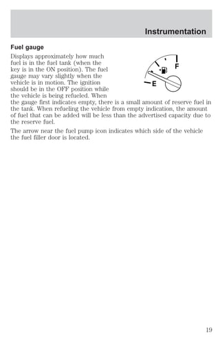 Instrumentation 
Fuel gauge 
Displays approximately how much 
fuel is in the fuel tank (when the 
key is in the ON position). The fuel 
F 
gauge may vary slightly when the 
vehicle is in motion. The ignition 
E 
should be in the OFF position while 
the vehicle is being refueled. When 
the gauge first indicates empty, there is a small amount of reserve fuel in 
the tank. When refueling the vehicle from empty indication, the amount 
of fuel that can be added will be less than the advertised capacity due to 
the reserve fuel. 
The arrow near the fuel pump icon indicates which side of the vehicle 
the fuel filler door is located. 
19 
 