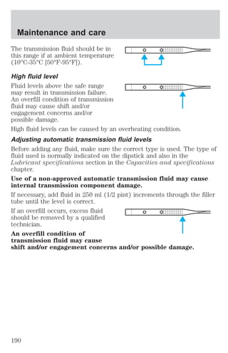 Maintenance and care 
The transmission fluid should be in 
this range if at ambient temperature 
(10°C-35°C [50°F-95°F]). 
High fluid level 
Fluid levels above the safe range 
may result in transmission failure. 
An overfill condition of transmission 
fluid may cause shift and/or 
engagement concerns and/or 
possible damage. 
High fluid levels can be caused by an overheating condition. 
Adjusting automatic transmission fluid levels 
Before adding any fluid, make sure the correct type is used. The type of 
fluid used is normally indicated on the dipstick and also in the 
Lubricant specifications section in the Capacities and specifications 
chapter. 
Use of a non-approved automatic transmission fluid may cause 
internal transmission component damage. 
If necessary, add fluid in 250 ml (1/2 pint) increments through the filler 
tube until the level is correct. 
If an overfill occurs, excess fluid 
should be removed by a qualified 
technician. 
An overfill condition of 
transmission fluid may cause 
shift and/or engagement concerns and/or possible damage. 
190 
 