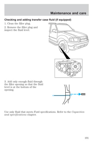 Maintenance and care 
Checking and adding transfer case fluid (if equipped) 
1. Clean the filler plug. 
2. Remove the filler plug and 
inspect the fluid level. 
3. Add only enough fluid through 
the filler opening so that the fluid 
level is at the bottom of the 
opening. 
Use only fluid that meets Ford specifications. Refer to the Capacities 
and specifications chapter. 
191 
 