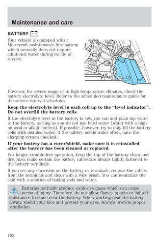 Maintenance and care 
BATTERY 
Your vehicle is equipped with a 
Motorcraft maintenance-free battery 
which normally does not require 
additional water during its life of 
service. 
However, for severe usage or in high temperature climates, check the 
battery electrolyte level. Refer to the scheduled maintenance guide for 
the service interval schedules. 
Keep the electrolyte level in each cell up to the “level indicator”. 
Do not overfill the battery cells. 
If the electrolyte level in the battery is low, you can add plain tap water 
to the battery, as long as you do not use hard water (water with a high 
mineral or alkali content). If possible, however, try to only fill the battery 
cells with distilled water. If the battery needs water often, have the 
charging system checked. 
If your battery has a cover/shield, make sure it is reinstalled 
after the battery has been cleaned or replaced. 
For longer, trouble-free operation, keep the top of the battery clean and 
dry. Also, make certain the battery cables are always tightly fastened to 
the battery terminals. 
If you see any corrosion on the battery or terminals, remove the cables 
from the terminals and clean with a wire brush. You can neutralize the 
acid with a solution of baking soda and water. 
Batteries normally produce explosive gases which can cause 
personal injury. Therefore, do not allow flames, sparks or lighted 
substances to come near the battery. When working near the battery, 
always shield your face and protect your eyes. Always provide proper 
ventilation. 
192 
 