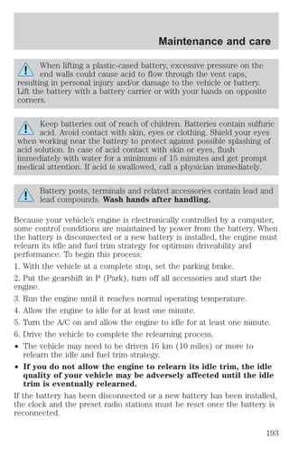 Maintenance and care 
When lifting a plastic-cased battery, excessive pressure on the 
end walls could cause acid to flow through the vent caps, 
resulting in personal injury and/or damage to the vehicle or battery. 
Lift the battery with a battery carrier or with your hands on opposite 
corners. 
Keep batteries out of reach of children. Batteries contain sulfuric 
acid. Avoid contact with skin, eyes or clothing. Shield your eyes 
when working near the battery to protect against possible splashing of 
acid solution. In case of acid contact with skin or eyes, flush 
immediately with water for a minimum of 15 minutes and get prompt 
medical attention. If acid is swallowed, call a physician immediately. 
Battery posts, terminals and related accessories contain lead and 
lead compounds. Wash hands after handling. 
Because your vehicle’s engine is electronically controlled by a computer, 
some control conditions are maintained by power from the battery. When 
the battery is disconnected or a new battery is installed, the engine must 
relearn its idle and fuel trim strategy for optimum driveability and 
performance. To begin this process: 
1. With the vehicle at a complete stop, set the parking brake. 
2. Put the gearshift in P (Park), turn off all accessories and start the 
engine. 
3. Run the engine until it reaches normal operating temperature. 
4. Allow the engine to idle for at least one minute. 
5. Turn the A/C on and allow the engine to idle for at least one minute. 
6. Drive the vehicle to complete the relearning process. 
² The vehicle may need to be driven 16 km (10 miles) or more to 
relearn the idle and fuel trim strategy. 
² If you do not allow the engine to relearn its idle trim, the idle 
quality of your vehicle may be adversely affected until the idle 
trim is eventually relearned. 
If the battery has been disconnected or a new battery has been installed, 
the clock and the preset radio stations must be reset once the battery is 
reconnected. 
193 
 