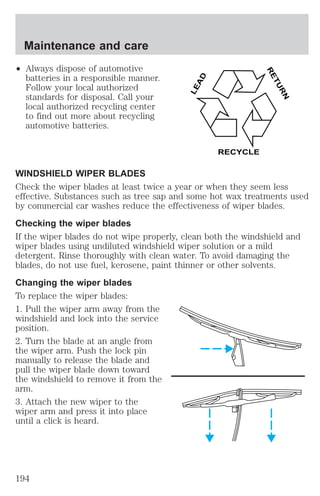 Maintenance and care 
² Always dispose of automotive 
batteries in a responsible manner. 
Follow your local authorized 
standards for disposal. Call your 
local authorized recycling center 
to find out more about recycling 
automotive batteries. 
LEAD 
RETURN 
RECYCLE 
WINDSHIELD WIPER BLADES 
Check the wiper blades at least twice a year or when they seem less 
effective. Substances such as tree sap and some hot wax treatments used 
by commercial car washes reduce the effectiveness of wiper blades. 
Checking the wiper blades 
If the wiper blades do not wipe properly, clean both the windshield and 
wiper blades using undiluted windshield wiper solution or a mild 
detergent. Rinse thoroughly with clean water. To avoid damaging the 
blades, do not use fuel, kerosene, paint thinner or other solvents. 
Changing the wiper blades 
To replace the wiper blades: 
1. Pull the wiper arm away from the 
windshield and lock into the service 
position. 
2. Turn the blade at an angle from 
the wiper arm. Push the lock pin 
manually to release the blade and 
pull the wiper blade down toward 
the windshield to remove it from the 
arm. 
3. Attach the new wiper to the 
wiper arm and press it into place 
until a click is heard. 
194 
 