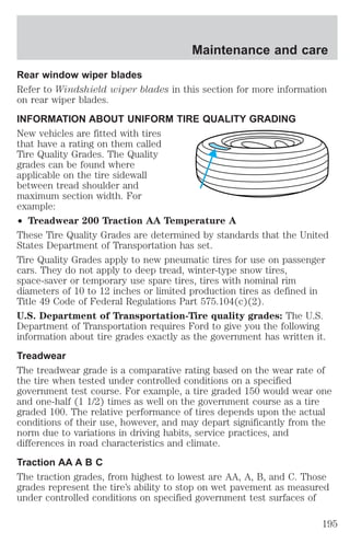 Maintenance and care 
Rear window wiper blades 
Refer to Windshield wiper blades in this section for more information 
on rear wiper blades. 
INFORMATION ABOUT UNIFORM TIRE QUALITY GRADING 
New vehicles are fitted with tires 
that have a rating on them called 
Tire Quality Grades. The Quality 
grades can be found where 
applicable on the tire sidewall 
between tread shoulder and 
maximum section width. For 
example: 
² Treadwear 200 Traction AA Temperature A 
These Tire Quality Grades are determined by standards that the United 
States Department of Transportation has set. 
Tire Quality Grades apply to new pneumatic tires for use on passenger 
cars. They do not apply to deep tread, winter-type snow tires, 
space-saver or temporary use spare tires, tires with nominal rim 
diameters of 10 to 12 inches or limited production tires as defined in 
Title 49 Code of Federal Regulations Part 575.104(c)(2). 
U.S. Department of Transportation-Tire quality grades: The U.S. 
Department of Transportation requires Ford to give you the following 
information about tire grades exactly as the government has written it. 
Treadwear 
The treadwear grade is a comparative rating based on the wear rate of 
the tire when tested under controlled conditions on a specified 
government test course. For example, a tire graded 150 would wear one 
and one-half (1 1/2) times as well on the government course as a tire 
graded 100. The relative performance of tires depends upon the actual 
conditions of their use, however, and may depart significantly from the 
norm due to variations in driving habits, service practices, and 
differences in road characteristics and climate. 
Traction AA A B C 
The traction grades, from highest to lowest are AA, A, B, and C. Those 
grades represent the tire’s ability to stop on wet pavement as measured 
under controlled conditions on specified government test surfaces of 
195 
 