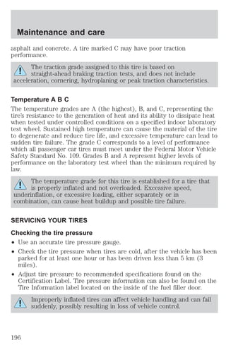 Maintenance and care 
asphalt and concrete. A tire marked C may have poor traction 
performance. 
The traction grade assigned to this tire is based on 
straight-ahead braking traction tests, and does not include 
acceleration, cornering, hydroplaning or peak traction characteristics. 
Temperature A B C 
The temperature grades are A (the highest), B, and C, representing the 
tire’s resistance to the generation of heat and its ability to dissipate heat 
when tested under controlled conditions on a specified indoor laboratory 
test wheel. Sustained high temperature can cause the material of the tire 
to degenerate and reduce tire life, and excessive temperature can lead to 
sudden tire failure. The grade C corresponds to a level of performance 
which all passenger car tires must meet under the Federal Motor Vehicle 
Safety Standard No. 109. Grades B and A represent higher levels of 
performance on the laboratory test wheel than the minimum required by 
law. 
The temperature grade for this tire is established for a tire that 
is properly inflated and not overloaded. Excessive speed, 
underinflation, or excessive loading, either separately or in 
combination, can cause heat buildup and possible tire failure. 
SERVICING YOUR TIRES 
Checking the tire pressure 
² Use an accurate tire pressure gauge. 
² Check the tire pressure when tires are cold, after the vehicle has been 
parked for at least one hour or has been driven less than 5 km (3 
miles). 
² Adjust tire pressure to recommended specifications found on the 
Certification Label. Tire pressure information can also be found on the 
Tire Information label located on the inside of the fuel filler door. 
Improperly inflated tires can affect vehicle handling and can fail 
suddenly, possibly resulting in loss of vehicle control. 
196 
 