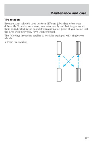Maintenance and care 
Tire rotation 
Because your vehicle’s tires perform different jobs, they often wear 
differently. To make sure your tires wear evenly and last longer, rotate 
them as indicated in the scheduled maintenance guide. If you notice that 
the tires wear unevenly, have them checked. 
The following procedure applies to vehicles equipped with single rear 
wheels. 
² Four tire rotation 
197 
 