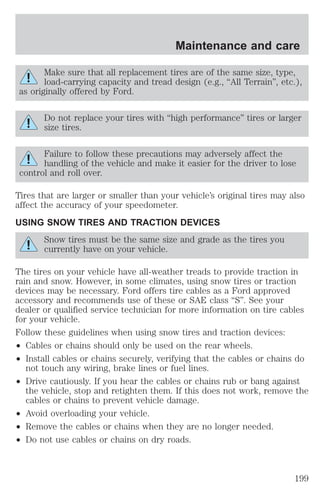 Maintenance and care 
Make sure that all replacement tires are of the same size, type, 
load-carrying capacity and tread design (e.g., “All Terrain”, etc.), 
as originally offered by Ford. 
Do not replace your tires with “high performance” tires or larger 
size tires. 
Failure to follow these precautions may adversely affect the 
handling of the vehicle and make it easier for the driver to lose 
control and roll over. 
Tires that are larger or smaller than your vehicle’s original tires may also 
affect the accuracy of your speedometer. 
USING SNOW TIRES AND TRACTION DEVICES 
Snow tires must be the same size and grade as the tires you 
currently have on your vehicle. 
The tires on your vehicle have all-weather treads to provide traction in 
rain and snow. However, in some climates, using snow tires or traction 
devices may be necessary. Ford offers tire cables as a Ford approved 
accessory and recommends use of these or SAE class “S”. See your 
dealer or qualified service technician for more information on tire cables 
for your vehicle. 
Follow these guidelines when using snow tires and traction devices: 
² Cables or chains should only be used on the rear wheels. 
² Install cables or chains securely, verifying that the cables or chains do 
not touch any wiring, brake lines or fuel lines. 
² Drive cautiously. If you hear the cables or chains rub or bang against 
the vehicle, stop and retighten them. If this does not work, remove the 
cables or chains to prevent vehicle damage. 
² Avoid overloading your vehicle. 
² Remove the cables or chains when they are no longer needed. 
² Do not use cables or chains on dry roads. 
199 
 