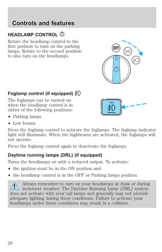 Controls and features 
HEADLAMP CONTROL 
Rotate the headlamp control to the 
first position to turn on the parking 
lamps. Rotate to the second position 
to also turn on the headlamps. 
OFF 
Foglamp control (if equipped) 
The foglamps can be turned on 
when the headlamp control is in 
either of the following positions: 
² Parking lamps 
² Low beams 
Press the foglamp control to activate the foglamps. The foglamp indicator 
light will illuminate. When the highbeams are activated, the foglamps will 
not operate. 
Press the foglamp control again to deactivate the foglamps. 
Daytime running lamps (DRL) (if equipped) 
Turns the headlamps on with a reduced output. To activate: 
² the ignition must be in the ON position and 
² the headlamp control is in the OFF or Parking lamps position. 
Always remember to turn on your headlamps at dusk or during 
inclement weather. The Daytime Running Lamp (DRL) system 
does not activate with your tail lamps and generally may not provide 
adequate lighting during these conditions. Failure to activate your 
headlamps under these conditions may result in a collision. 
20 
 