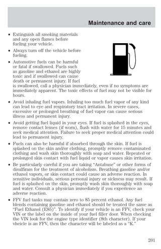 ² Extinguish all smoking materials 
and any open flames before 
fueling your vehicle. 
² Always turn off the vehicle before 
fueling. 
² Automotive fuels can be harmful 
Maintenance and care 
or fatal if swallowed. Fuels such 
as gasoline and ethanol are highly 
toxic and if swallowed can cause 
death or permanent injury. If fuel 
is swallowed, call a physician immediately, even if no symptoms are 
immediately apparent. The toxic effects of fuel may not be visible for 
hours. 
² Avoid inhaling fuel vapors. Inhaling too much fuel vapor of any kind 
can lead to eye and respiratory tract irritation. In severe cases, 
excessive or prolonged breathing of fuel vapor can cause serious 
illness and permanent injury. 
² Avoid getting fuel liquid in your eyes. If fuel is splashed in the eyes, 
remove contact lenses (if worn), flush with water for 15 minutes and 
seek medical attention. Failure to seek proper medical attention could 
lead to permanent injury. 
² Fuels can also be harmful if absorbed through the skin. If fuel is 
splashed on the skin and/or clothing, promptly remove contaminated 
clothing and wash skin thoroughly with soap and water. Repeated or 
prolonged skin contact with fuel liquid or vapor causes skin irritation. 
² Be particularly careful if you are taking “Antabuse” or other forms of 
disulfiram for the treatment of alcoholism. Breathing gasoline and/or 
ethanol vapors, or skin contact could cause an adverse reaction. In 
sensitive individuals, serious personal injury or sickness may result. If 
fuel is splashed on the skin, promptly wash skin thoroughly with soap 
and water. Consult a physician immediately if you experience an 
adverse reaction. 
² FFV fuel tanks may contain zero to 85 percent ethanol. Any fuel 
blends containing gasoline and ethanol should be treated the same as 
“Fuel Ethanol (E85)”. To identify if your vehicle is an FFV, check your 
VIN or the label on the inside of your fuel filler door. When checking 
the VIN look for the engine type identifier (8th character). If your 
vheicle is an FFV, then the character will be labeled as a “K.” 
201 
 