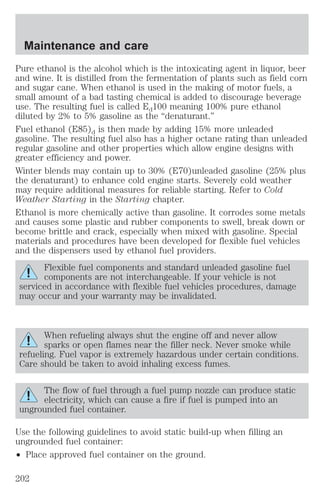Maintenance and care 
Pure ethanol is the alcohol which is the intoxicating agent in liquor, beer 
and wine. It is distilled from the fermentation of plants such as field corn 
and sugar cane. When ethanol is used in the making of motor fuels, a 
small amount of a bad tasting chemical is added to discourage beverage 
use. The resulting fuel is called Ed100 meaning 100% pure ethanol 
diluted by 2% to 5% gasoline as the “denaturant.” 
Fuel ethanol (E85)d is then made by adding 15% more unleaded 
gasoline. The resulting fuel also has a higher octane rating than unleaded 
regular gasoline and other properties which allow engine designs with 
greater efficiency and power. 
Winter blends may contain up to 30% (E70)unleaded gasoline (25% plus 
the denaturant) to enhance cold engine starts. Severely cold weather 
may require additional measures for reliable starting. Refer to Cold 
Weather Starting in the Starting chapter. 
Ethanol is more chemically active than gasoline. It corrodes some metals 
and causes some plastic and rubber components to swell, break down or 
become brittle and crack, especially when mixed with gasoline. Special 
materials and procedures have been developed for flexible fuel vehicles 
and the dispensers used by ethanol fuel providers. 
Flexible fuel components and standard unleaded gasoline fuel 
components are not interchangeable. If your vehicle is not 
serviced in accordance with flexible fuel vehicles procedures, damage 
may occur and your warranty may be invalidated. 
When refueling always shut the engine off and never allow 
sparks or open flames near the filler neck. Never smoke while 
refueling. Fuel vapor is extremely hazardous under certain conditions. 
Care should be taken to avoid inhaling excess fumes. 
The flow of fuel through a fuel pump nozzle can produce static 
electricity, which can cause a fire if fuel is pumped into an 
ungrounded fuel container. 
Use the following guidelines to avoid static build-up when filling an 
ungrounded fuel container: 
² Place approved fuel container on the ground. 
202 
 