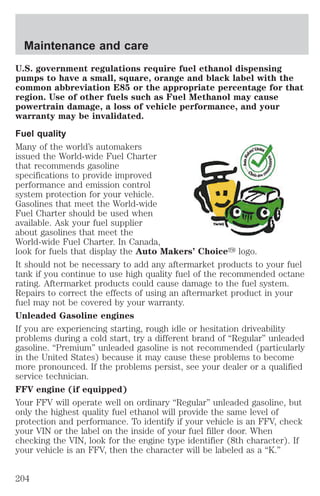 Maintenance and care 
U.S. government regulations require fuel ethanol dispensing 
pumps to have a small, square, orange and black label with the 
common abbreviation E85 or the appropriate percentage for that 
region. Use of other fuels such as Fuel Methanol may cause 
powertrain damage, a loss of vehicle performance, and your 
warranty may be invalidated. 
Fuel quality 
Many of the world’s automakers 
issued the World-wide Fuel Charter 
that recommends gasoline 
specifications to provide improved 
performance and emission control 
system protection for your vehicle. 
Gasolines that meet the World-wide 
Fuel Charter should be used when 
available. Ask your fuel supplier 
about gasolines that meet the 
World-wide Fuel Charter. In Canada, 
look for fuels that display the Auto Makers’ Choicey logo. 
It should not be necessary to add any aftermarket products to your fuel 
tank if you continue to use high quality fuel of the recommended octane 
rating. Aftermarket products could cause damage to the fuel system. 
Repairs to correct the effects of using an aftermarket product in your 
fuel may not be covered by your warranty. 
Unleaded Gasoline engines 
If you are experiencing starting, rough idle or hesitation driveability 
problems during a cold start, try a different brand of “Regular” unleaded 
gasoline. “Premium” unleaded gasoline is not recommended (particularly 
in the United States) because it may cause these problems to become 
more pronounced. If the problems persist, see your dealer or a qualified 
service technician. 
FFV engine (if equipped) 
Your FFV will operate well on ordinary “Regular” unleaded gasoline, but 
only the highest quality fuel ethanol will provide the same level of 
protection and performance. To identify if your vehicle is an FFV, check 
your VIN or the label on the inside of your fuel filler door. When 
checking the VIN, look for the engine type identifier (8th character). If 
your vehicle is an FFV, then the character will be labeled as a “K.” 
204 
 