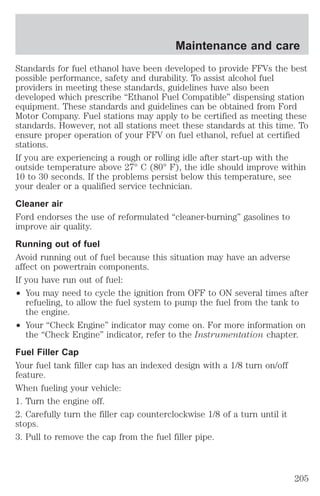 Maintenance and care 
Standards for fuel ethanol have been developed to provide FFVs the best 
possible performance, safety and durability. To assist alcohol fuel 
providers in meeting these standards, guidelines have also been 
developed which prescribe “Ethanol Fuel Compatible” dispensing station 
equipment. These standards and guidelines can be obtained from Ford 
Motor Company. Fuel stations may apply to be certified as meeting these 
standards. However, not all stations meet these standards at this time. To 
ensure proper operation of your FFV on fuel ethanol, refuel at certified 
stations. 
If you are experiencing a rough or rolling idle after start-up with the 
outside temperature above 27° C (80° F), the idle should improve within 
10 to 30 seconds. If the problems persist below this temperature, see 
your dealer or a qualified service technician. 
Cleaner air 
Ford endorses the use of reformulated “cleaner-burning” gasolines to 
improve air quality. 
Running out of fuel 
Avoid running out of fuel because this situation may have an adverse 
affect on powertrain components. 
If you have run out of fuel: 
² You may need to cycle the ignition from OFF to ON several times after 
refueling, to allow the fuel system to pump the fuel from the tank to 
the engine. 
² Your “Check Engine” indicator may come on. For more information on 
the “Check Engine” indicator, refer to the Instrumentation chapter. 
Fuel Filler Cap 
Your fuel tank filler cap has an indexed design with a 1/8 turn on/off 
feature. 
When fueling your vehicle: 
1. Turn the engine off. 
2. Carefully turn the filler cap counterclockwise 1/8 of a turn until it 
stops. 
3. Pull to remove the cap from the fuel filler pipe. 
205 
 