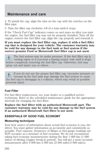 Maintenance and care 
4. To install the cap, align the tabs on the cap with the notches on the 
filler pipe. 
5. Turn the filler cap clockwise 1/8 of a turn until it stops. 
If the “Check Fuel Cap” indicator comes on and stays on after you start 
the engine, the fuel filler cap may not be properly installed. Turn off the 
engine, remove the fuel filler cap, align the cap properly and reinstall it. 
If you must replace the fuel filler cap, replace it with a fuel filler 
cap that is designed for your vehicle. The customer warranty may 
be void for any damage to the fuel tank or fuel system if the 
correct genuine Ford or Motorcraft fuel filler cap is not used. 
The fuel system may be under pressure. If the fuel filler cap is 
venting vapor or if you hear a hissing sound, wait until it stops 
before completely removing the fuel filler cap. Otherwise, fuel may 
spray out and injure you or others. 
If you do not use the proper fuel filler cap, excessive pressure or 
vacuum in the fuel tank may damage the fuel system or cause 
the fuel cap to disengage in a collision, which may result in possible 
personal injury. 
Fuel Filter 
For fuel filter replacement, see your dealer or a qualified service 
technician. Refer to the scheduled maintenance guide for the appropriate 
intervals for changing the fuel filter. 
Replace the fuel filter with an authorized Motorcraft part. The 
customer warranty may be void for any damage to the fuel system 
if an authorized Motorcraft fuel filter is not used. 
ESSENTIALS OF GOOD FUEL ECONOMY 
Measuring techniques 
Your best source of information about actual fuel economy is you, the 
driver. You must gather information as accurately and consistently as 
possible. Fuel expense, frequency of fillups or fuel gauge readings are 
NOT accurate as a measure of fuel economy. We do not recommend 
taking fuel economy measurements during the first 1 600 km (1 000 
miles) of driving (engine break-in period). You will get a more accurate 
measurement after 3 000 km–5 000 km (2 000 miles-3 000 miles). 
206 
 