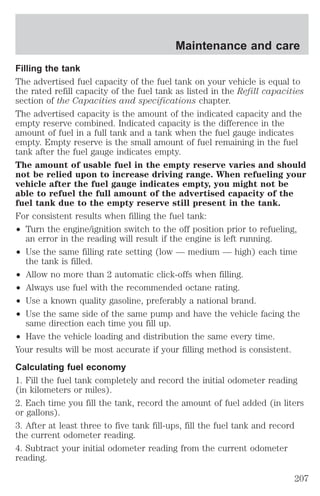 Maintenance and care 
Filling the tank 
The advertised fuel capacity of the fuel tank on your vehicle is equal to 
the rated refill capacity of the fuel tank as listed in the Refill capacities 
section of the Capacities and specifications chapter. 
The advertised capacity is the amount of the indicated capacity and the 
empty reserve combined. Indicated capacity is the difference in the 
amount of fuel in a full tank and a tank when the fuel gauge indicates 
empty. Empty reserve is the small amount of fuel remaining in the fuel 
tank after the fuel gauge indicates empty. 
The amount of usable fuel in the empty reserve varies and should 
not be relied upon to increase driving range. When refueling your 
vehicle after the fuel gauge indicates empty, you might not be 
able to refuel the full amount of the advertised capacity of the 
fuel tank due to the empty reserve still present in the tank. 
For consistent results when filling the fuel tank: 
² Turn the engine/ignition switch to the off position prior to refueling, 
an error in the reading will result if the engine is left running. 
² Use the same filling rate setting (low — medium — high) each time 
the tank is filled. 
² Allow no more than 2 automatic click-offs when filling. 
² Always use fuel with the recommended octane rating. 
² Use a known quality gasoline, preferably a national brand. 
² Use the same side of the same pump and have the vehicle facing the 
same direction each time you fill up. 
² Have the vehicle loading and distribution the same every time. 
Your results will be most accurate if your filling method is consistent. 
Calculating fuel economy 
1. Fill the fuel tank completely and record the initial odometer reading 
(in kilometers or miles). 
2. Each time you fill the tank, record the amount of fuel added (in liters 
or gallons). 
3. After at least three to five tank fill-ups, fill the fuel tank and record 
the current odometer reading. 
4. Subtract your initial odometer reading from the current odometer 
reading. 
207 
 